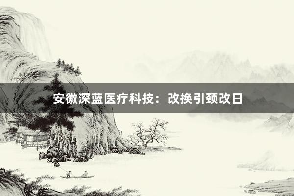 安徽深蓝医疗科技：改换引颈改日